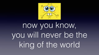 now you know, 
you will never be the
king of the world
 