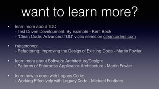 want to learn more?
• learn more about TDD: 
- Test Driven Development: By Example - Kent Beck 
- "Clean Code: Advanced TDD" video series on cleancoders.com
• Refactoring: 
- Refactoring: Improving the Design of Existing Code - Martin Fowler
• learn more about Software Architecture/Design: 
- Patterns of Enterprise Application Architecture - Martin Fowler
• learn how to cope with Legacy Code: 
- Working Effectively with Legacy Code - Michael Feathers
 