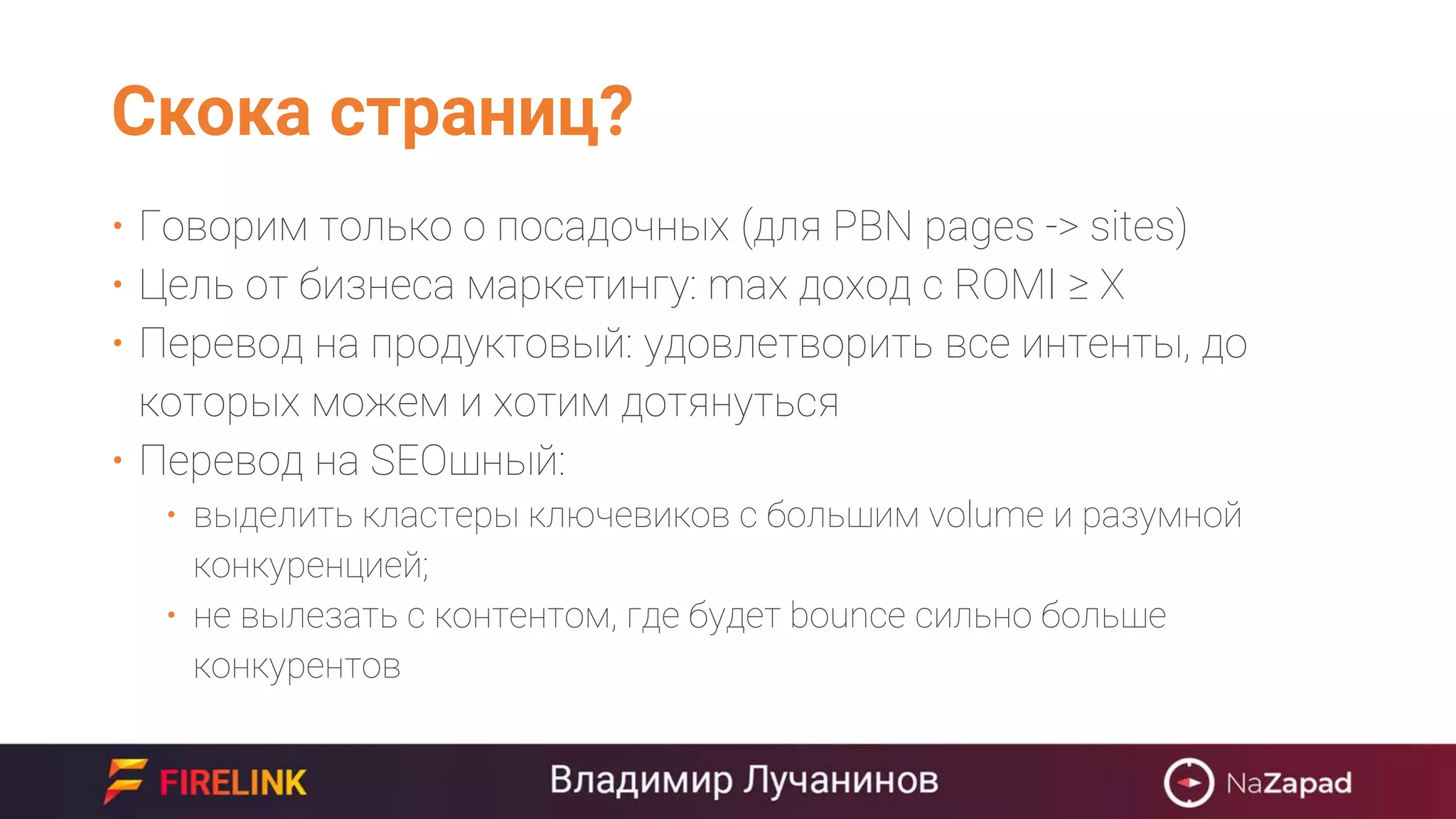 Скока страниц?
• Говорим только о посадочных (для PBN pages -> sites)
• Цель от бизнеса маркетингу: max доход с ROMI ≥ X
• Перевод на продуктовый: удовлетворить все интенты, до
которых можем и хотим дотянуться
• Перевод на SEOшный:
• выделить кластеры ключевиков с большим volume и разумной
конкуренцией;
• не вылезать с контентом, где будет bounce сильно больше
конкурентов
 