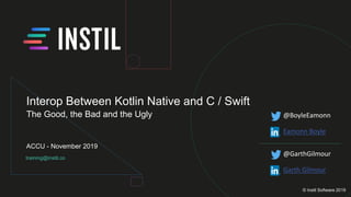 training@instil.co
ACCU - November 2019
© Instil Software 2019
Interop Between Kotlin Native and C / Swift
The Good, the Bad and the Ugly @BoyleEamonn
Eamonn Boyle
@GarthGilmour
Garth Gilmour
 
