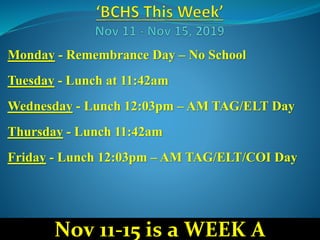 Monday - Remembrance Day – No School
Tuesday - Lunch at 11:42am
Wednesday - Lunch 12:03pm – AM TAG/ELT Day
Thursday - Lunch 11:42am
Friday - Lunch 12:03pm – AM TAG/ELT/COI Day
Nov 11-15 is a WEEK A
 