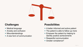 Side 12
Possibilities
 A better informed and active patient
 The patient is able to follow up more
 Empower the patient by helping to
identify positive achievements
 Respectful communication
 Greater compliance?
Challenges
 Medical language
 Anxiety and confusion
 Misunderstandings
 A new form of communication
.
 