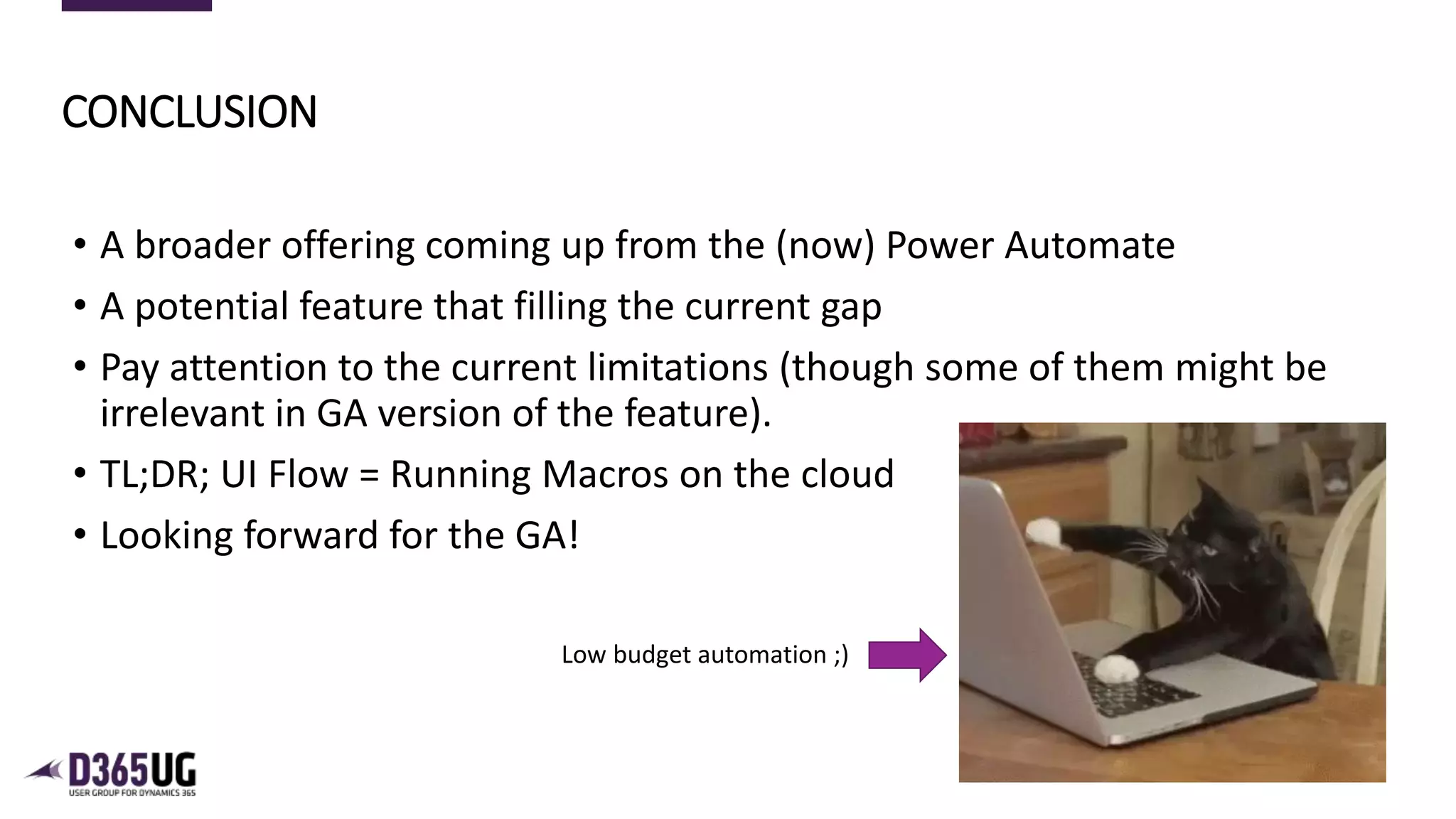 10
• A broader offering coming up from the (now) Power Automate
• A potential feature that filling the current gap
• Pay attention to the current limitations (though some of them might be
irrelevant in GA version of the feature).
• TL;DR; UI Flow = Running Macros on the cloud
• Looking forward for the GA!
CONCLUSION
Low budget automation ;)
 