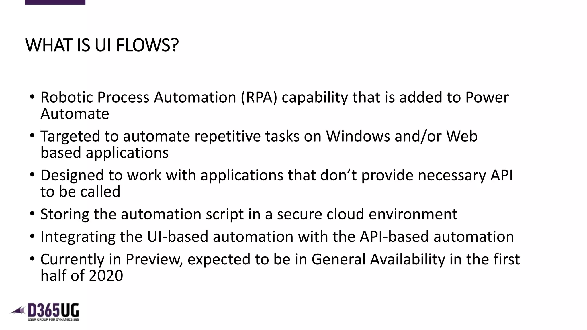 2
• Robotic Process Automation (RPA) capability that is added to Power
Automate
• Targeted to automate repetitive tasks on Windows and/or Web
based applications
• Designed to work with applications that don’t provide necessary API
to be called
• Storing the automation script in a secure cloud environment
• Integrating the UI-based automation with the API-based automation
• Currently in Preview, expected to be in General Availability in the first
half of 2020
WHAT IS UI FLOWS?
 