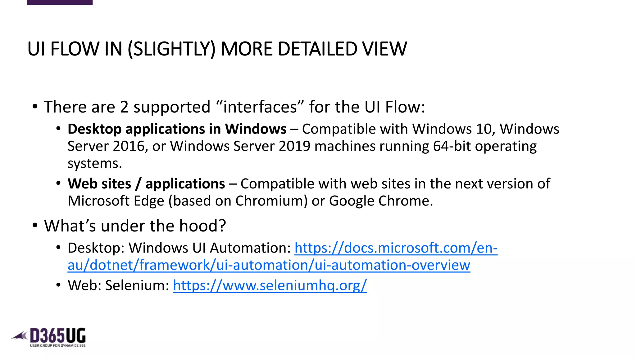 5
• There are 2 supported “interfaces” for the UI Flow:
• Desktop applications in Windows – Compatible with Windows 10, Windows
Server 2016, or Windows Server 2019 machines running 64-bit operating
systems.
• Web sites / applications – Compatible with web sites in the next version of
Microsoft Edge (based on Chromium) or Google Chrome.
• What’s under the hood?
• Desktop: Windows UI Automation: https://docs.microsoft.com/en-
au/dotnet/framework/ui-automation/ui-automation-overview
• Web: Selenium: https://www.seleniumhq.org/
UI FLOW IN (SLIGHTLY) MORE DETAILED VIEW
 