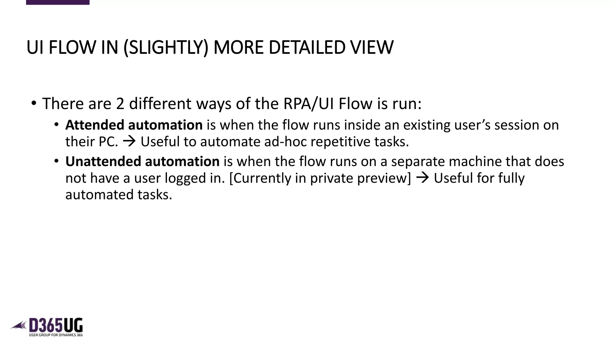 6
• There are 2 different ways of the RPA/UI Flow is run:
• Attended automation is when the flow runs inside an existing user’s session on
their PC.  Useful to automate ad-hoc repetitive tasks.
• Unattended automation is when the flow runs on a separate machine that does
not have a user logged in. [Currently in private preview]  Useful for fully
automated tasks.
UI FLOW IN (SLIGHTLY) MORE DETAILED VIEW
 