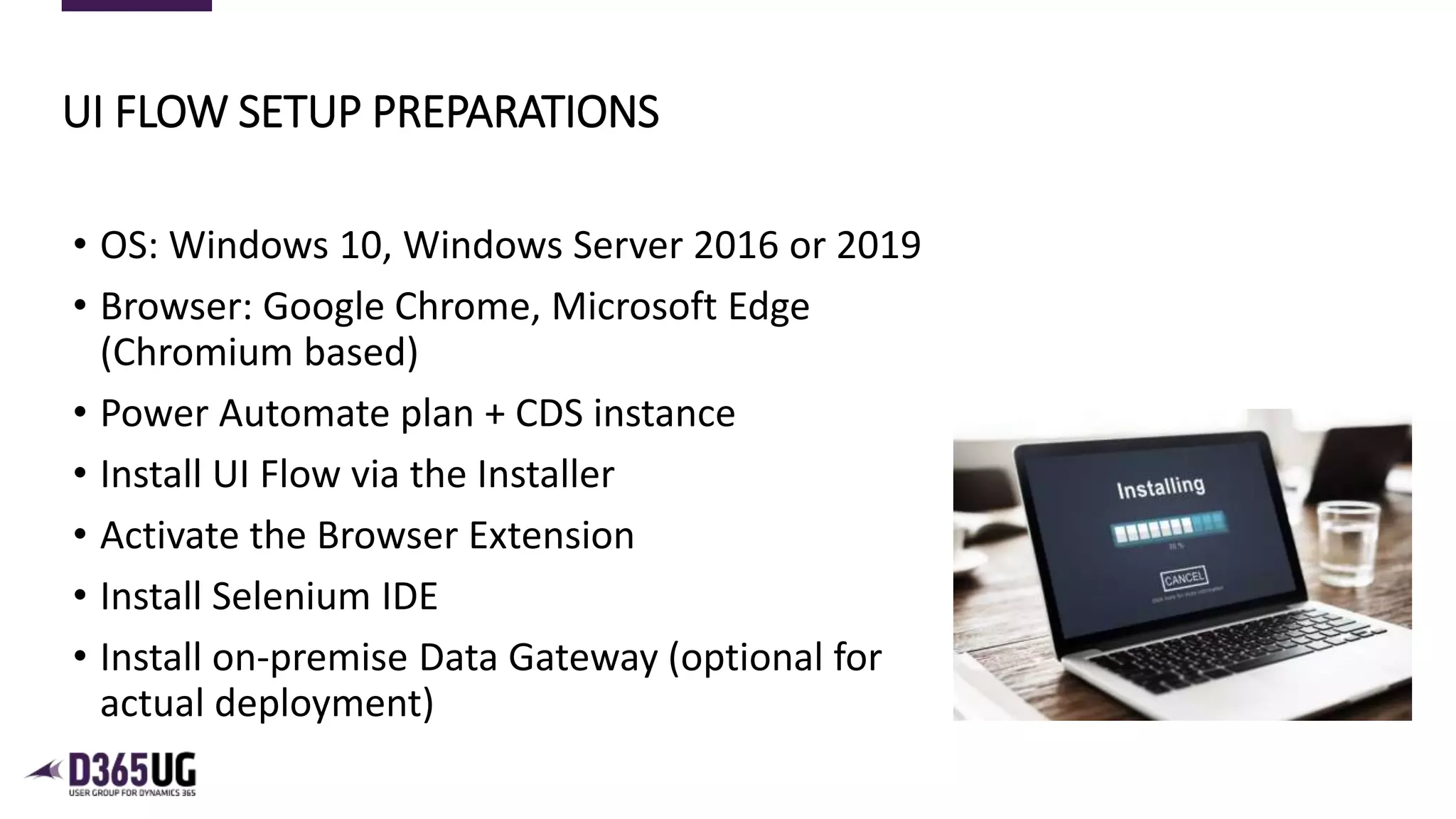 7
• OS: Windows 10, Windows Server 2016 or 2019
• Browser: Google Chrome, Microsoft Edge
(Chromium based)
• Power Automate plan + CDS instance
• Install UI Flow via the Installer
• Activate the Browser Extension
• Install Selenium IDE
• Install on-premise Data Gateway (optional for
actual deployment)
UI FLOW SETUP PREPARATIONS
 