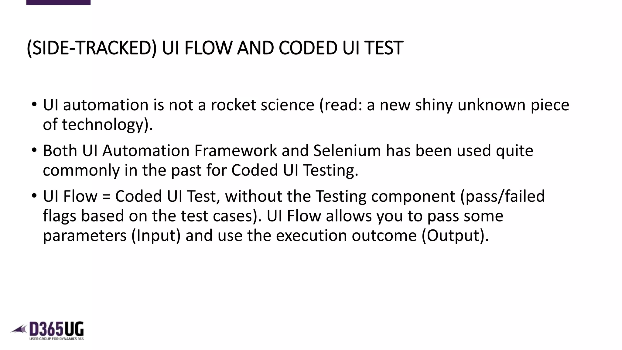9
• UI automation is not a rocket science (read: a new shiny unknown piece
of technology).
• Both UI Automation Framework and Selenium has been used quite
commonly in the past for Coded UI Testing.
• UI Flow = Coded UI Test, without the Testing component (pass/failed
flags based on the test cases). UI Flow allows you to pass some
parameters (Input) and use the execution outcome (Output).
(SIDE-TRACKED) UI FLOW AND CODED UI TEST
 