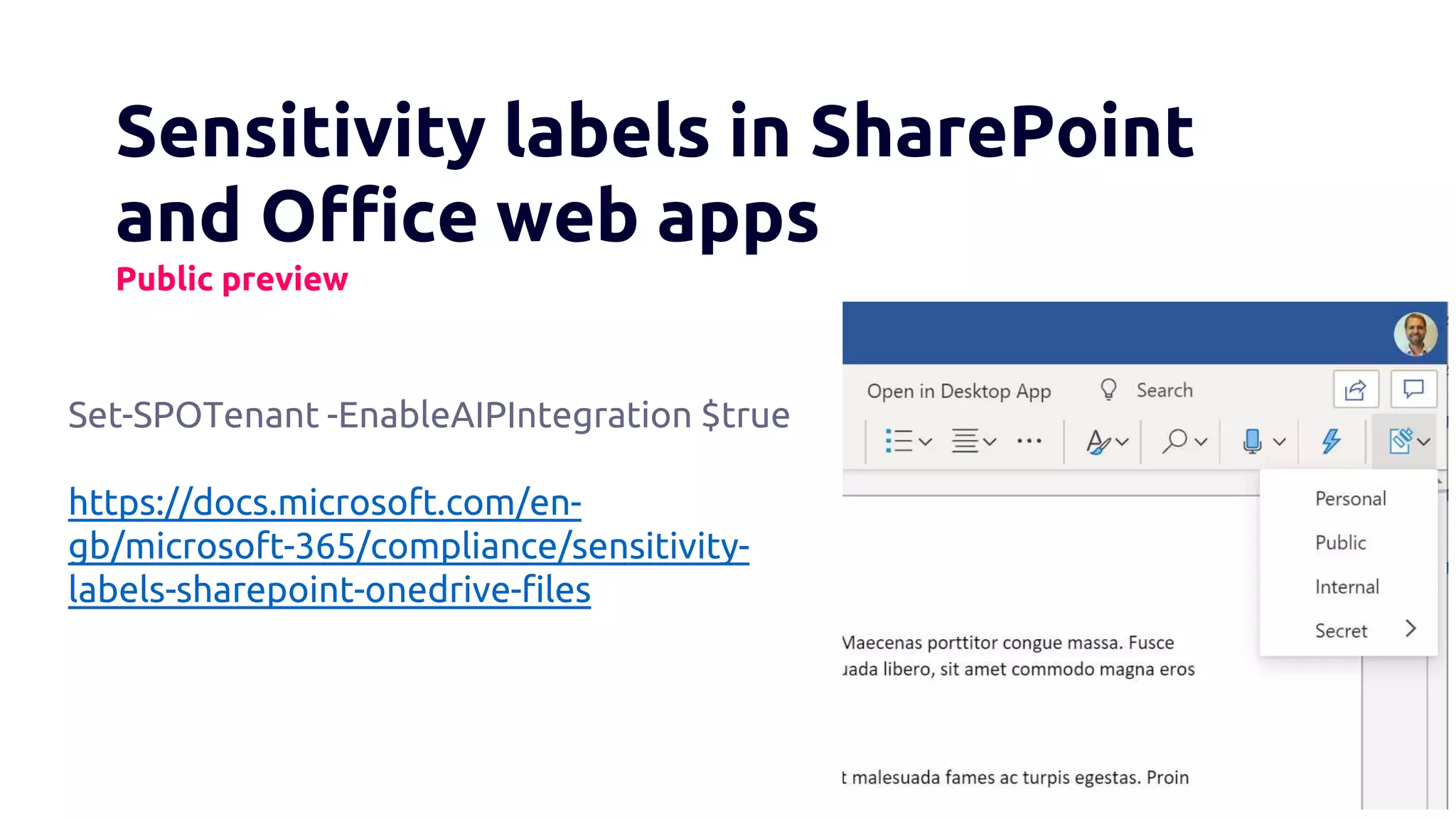 Sensitivity labels in SharePoint
and Office web apps
Public preview
Set-SPOTenant -EnableAIPIntegration $true
https://docs.microsoft.com/en-
gb/microsoft-365/compliance/sensitivity-
labels-sharepoint-onedrive-files
 