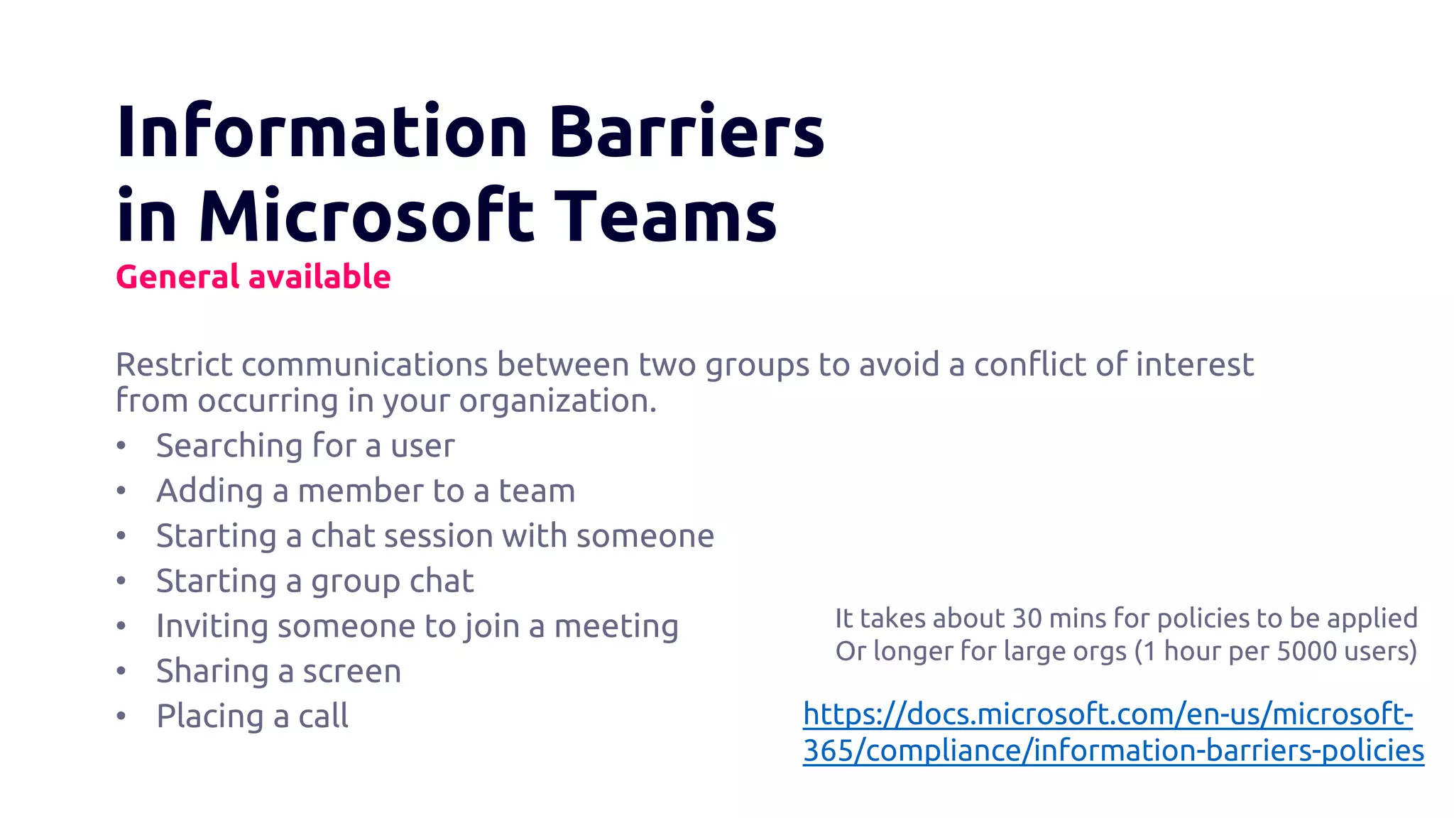 Information Barriers
in Microsoft Teams
General available
Restrict communications between two groups to avoid a conflict of interest
from occurring in your organization.
• Searching for a user
• Adding a member to a team
• Starting a chat session with someone
• Starting a group chat
• Inviting someone to join a meeting
• Sharing a screen
• Placing a call https://docs.microsoft.com/en-us/microsoft-
365/compliance/information-barriers-policies
It takes about 30 mins for policies to be applied
Or longer for large orgs (1 hour per 5000 users)
 
