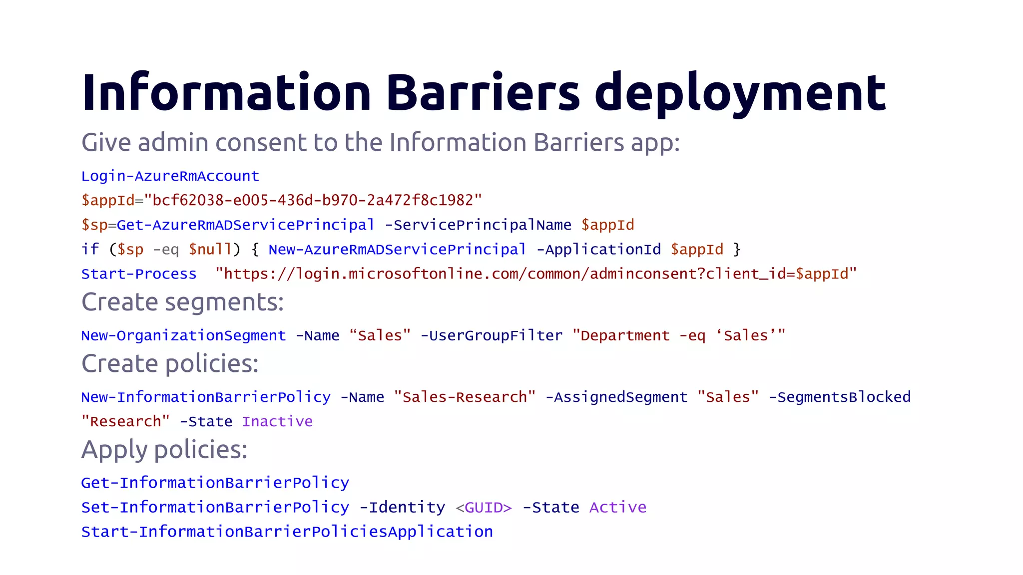 Information Barriers deployment
Give admin consent to the Information Barriers app:
Login-AzureRmAccount
$appId="bcf62038-e005-436d-b970-2a472f8c1982"
$sp=Get-AzureRmADServicePrincipal -ServicePrincipalName $appId
if ($sp -eq $null) { New-AzureRmADServicePrincipal -ApplicationId $appId }
Start-Process "https://login.microsoftonline.com/common/adminconsent?client_id=$appId"
Create segments:
New-OrganizationSegment -Name “Sales" -UserGroupFilter "Department -eq ‘Sales’"
Create policies:
New-InformationBarrierPolicy -Name "Sales-Research" -AssignedSegment "Sales" -SegmentsBlocked
"Research" -State Inactive
Apply policies:
Get-InformationBarrierPolicy
Set-InformationBarrierPolicy -Identity <GUID> -State Active
Start-InformationBarrierPoliciesApplication
 