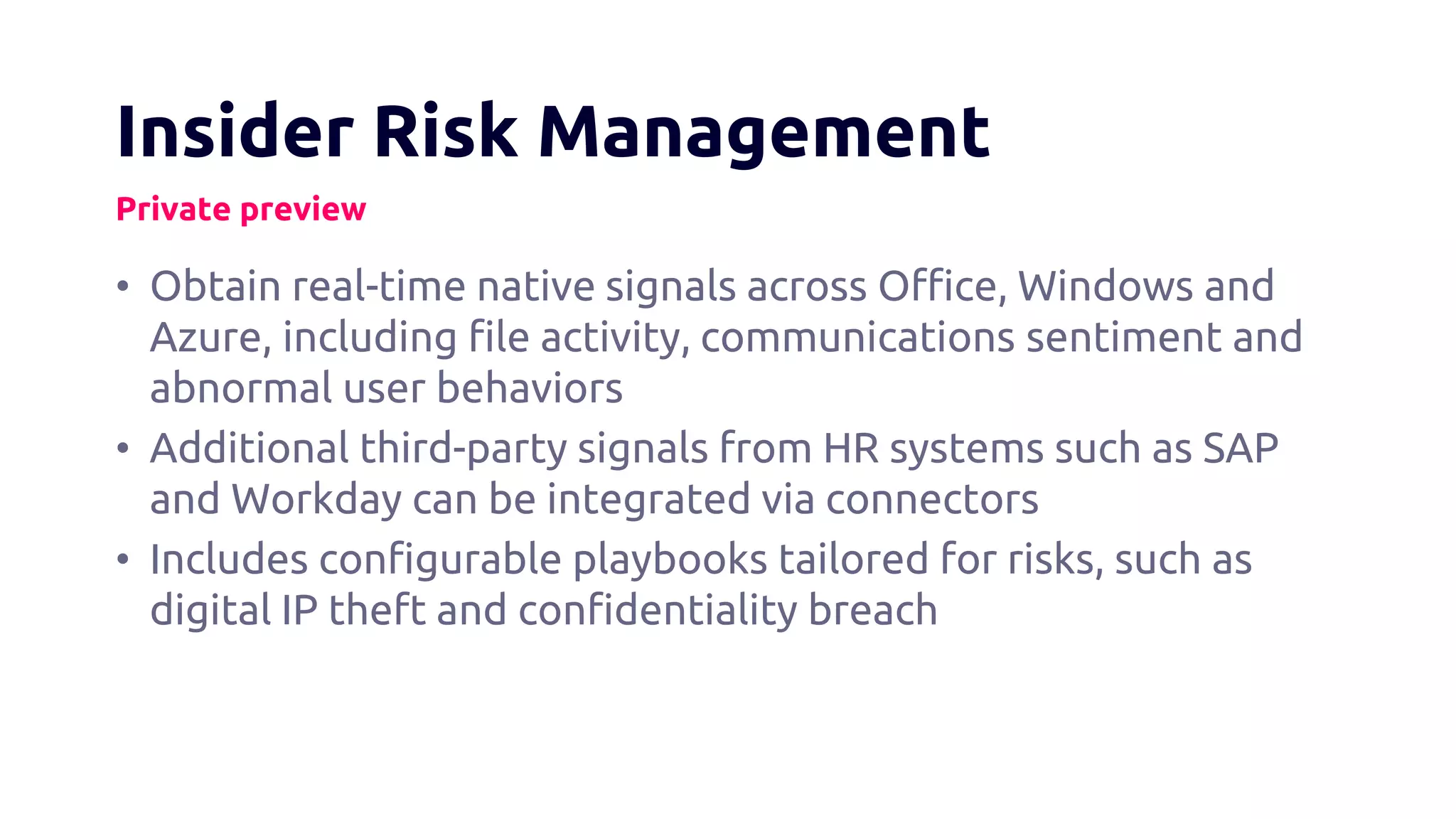 Insider Risk Management
Private preview
• Obtain real-time native signals across Office, Windows and
Azure, including file activity, communications sentiment and
abnormal user behaviors
• Additional third-party signals from HR systems such as SAP
and Workday can be integrated via connectors
• Includes configurable playbooks tailored for risks, such as
digital IP theft and confidentiality breach
 