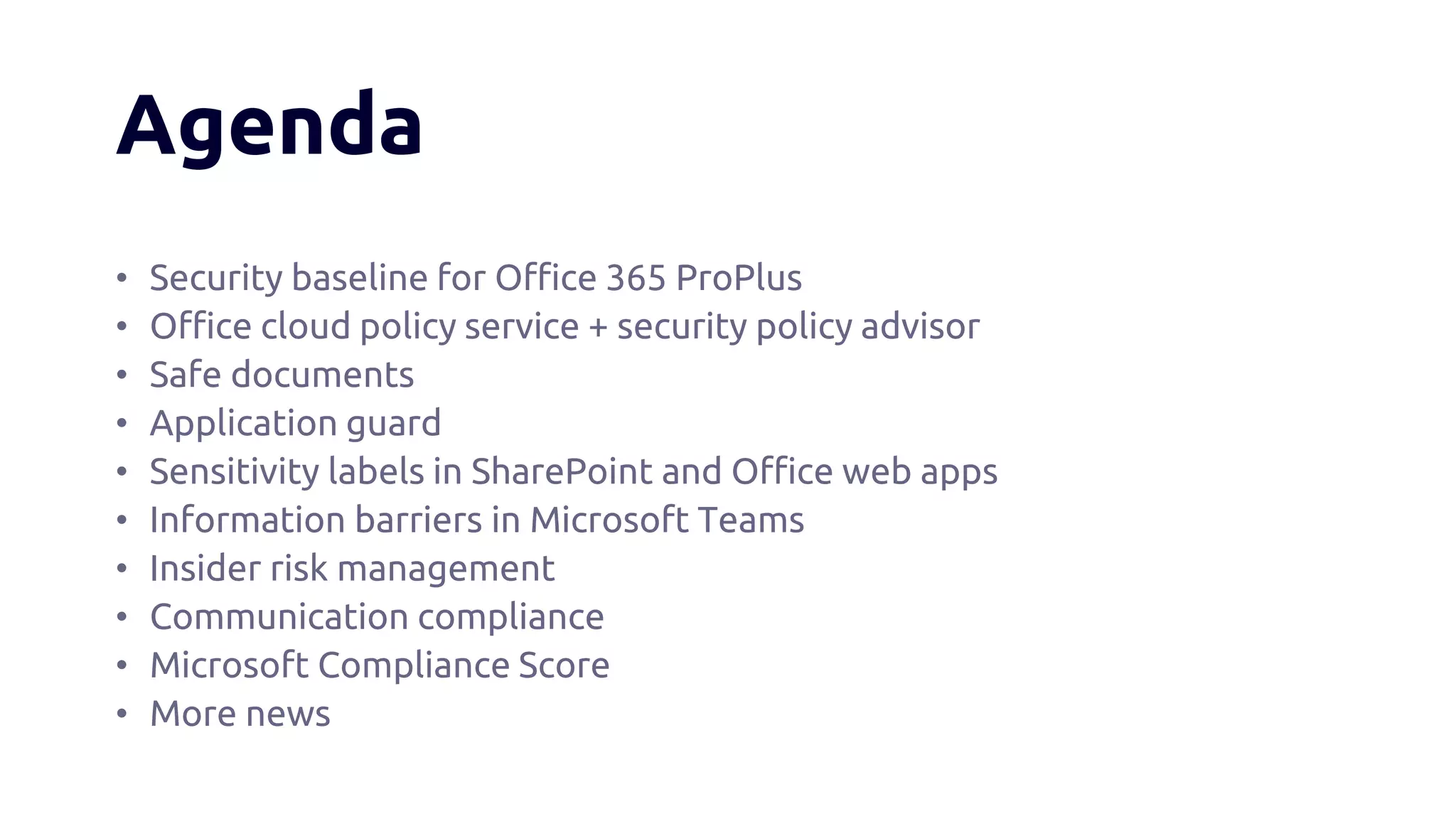 Agenda
• Security baseline for Office 365 ProPlus
• Office cloud policy service + security policy advisor
• Safe documents
• Application guard
• Sensitivity labels in SharePoint and Office web apps
• Information barriers in Microsoft Teams
• Insider risk management
• Communication compliance
• Microsoft Compliance Score
• More news
 