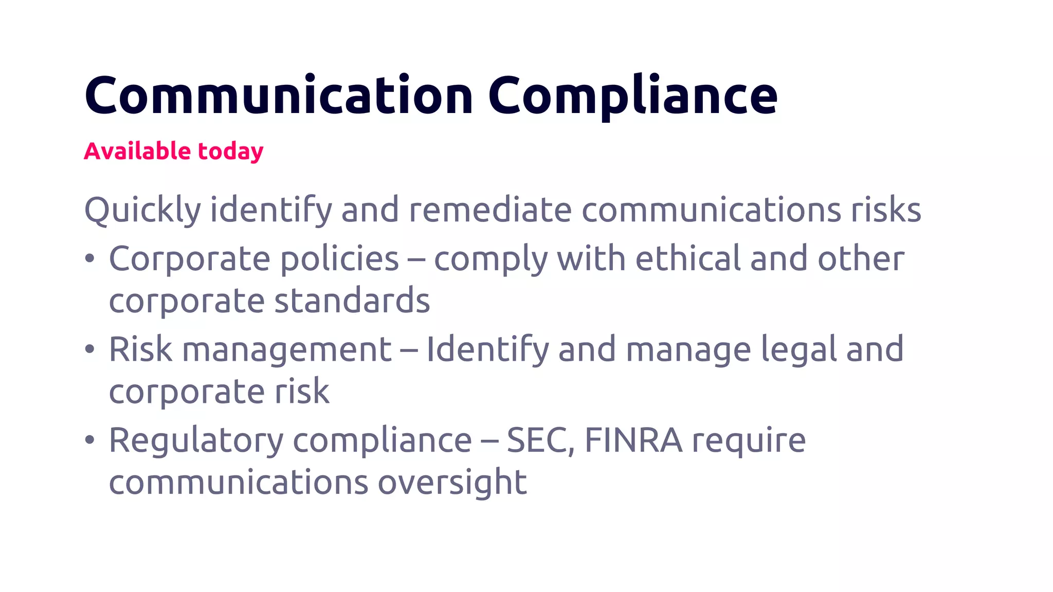 Communication Compliance
Available today
Quickly identify and remediate communications risks
• Corporate policies – comply with ethical and other
corporate standards
• Risk management – Identify and manage legal and
corporate risk
• Regulatory compliance – SEC, FINRA require
communications oversight
 