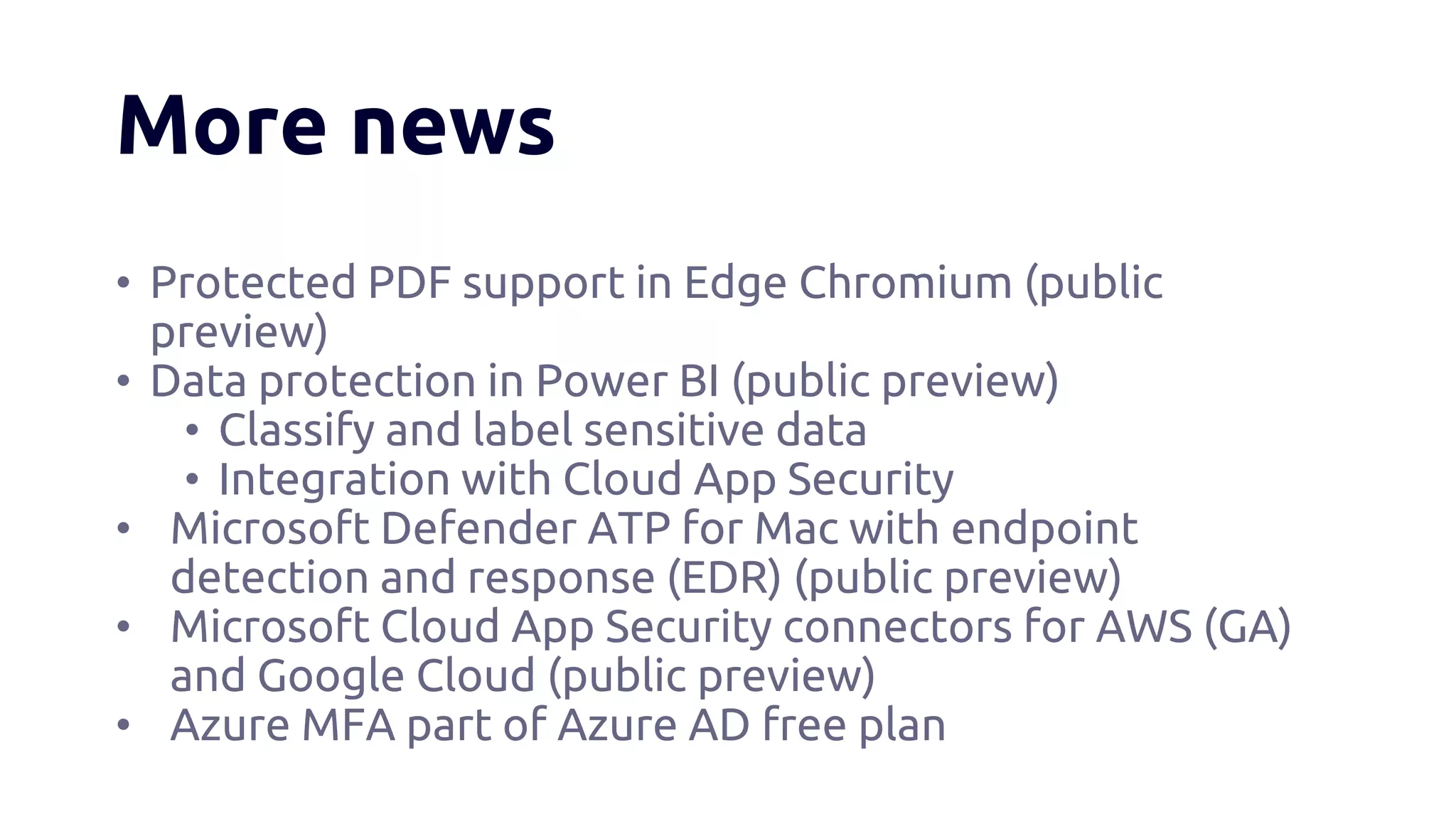 More news
• Protected PDF support in Edge Chromium (public
preview)
• Data protection in Power BI (public preview)
• Classify and label sensitive data
• Integration with Cloud App Security
• Microsoft Defender ATP for Mac with endpoint
detection and response (EDR) (public preview)
• Microsoft Cloud App Security connectors for AWS (GA)
and Google Cloud (public preview)
• Azure MFA part of Azure AD free plan
 