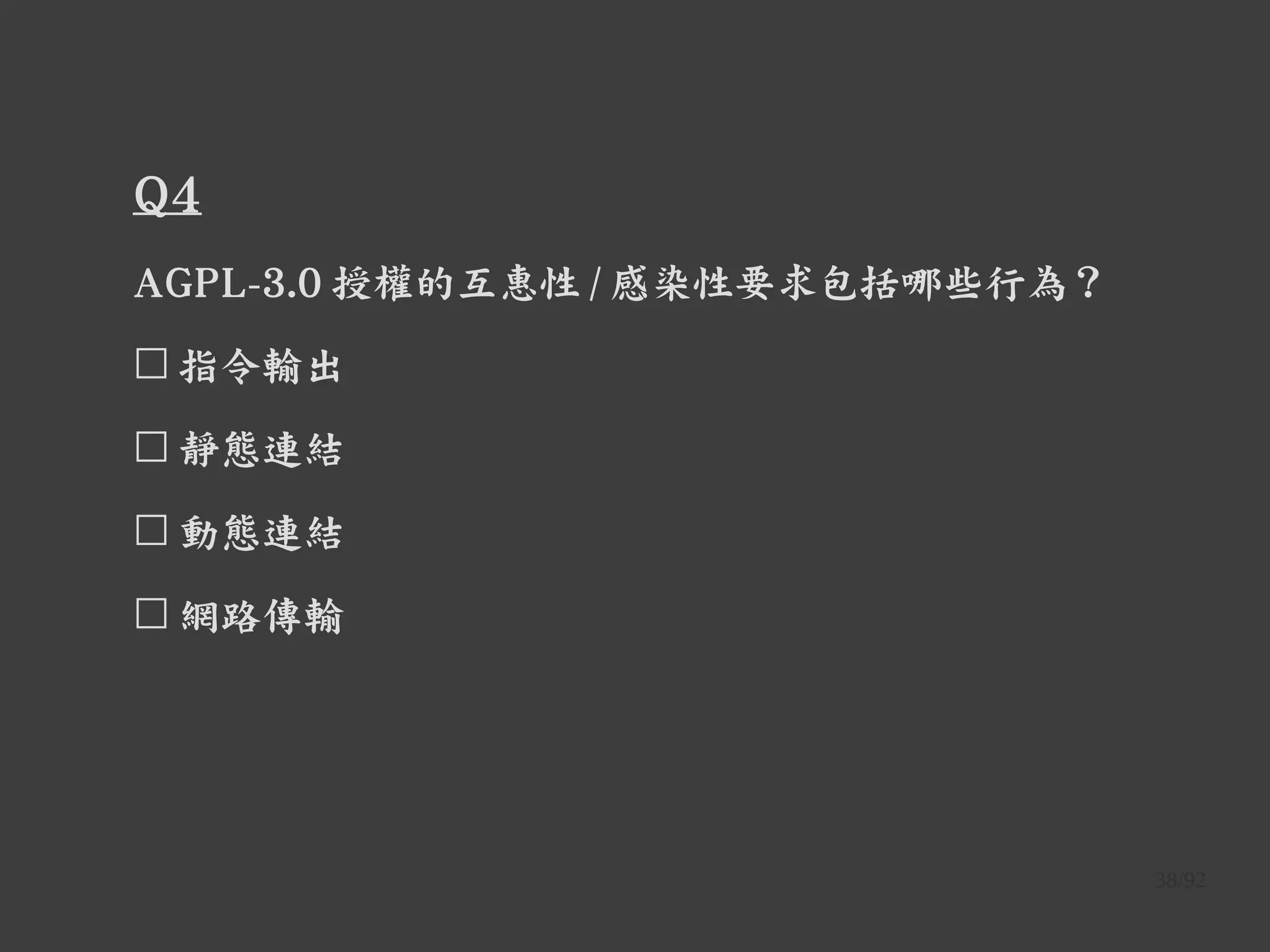 38/92
Q4
AGPL-3.0 授權的互惠性 / 感染性要求包括哪些行為？
☐ 指令輸出
☐ 靜態連結
☐ 動態連結
☐ 網路傳輸
 