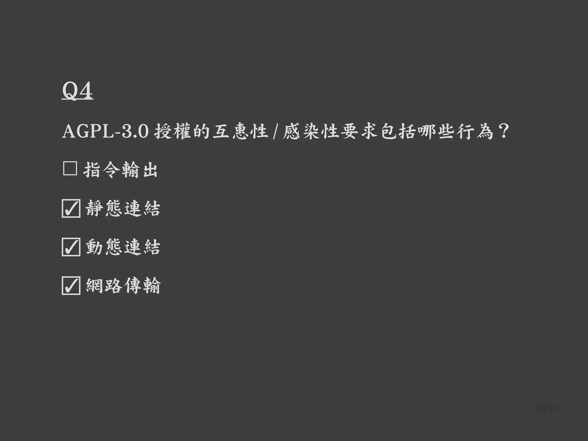 39/92
Q4
AGPL-3.0 授權的互惠性 / 感染性要求包括哪些行為？
☐ 指令輸出
☑ 靜態連結
☑ 動態連結
☑ 網路傳輸
 
