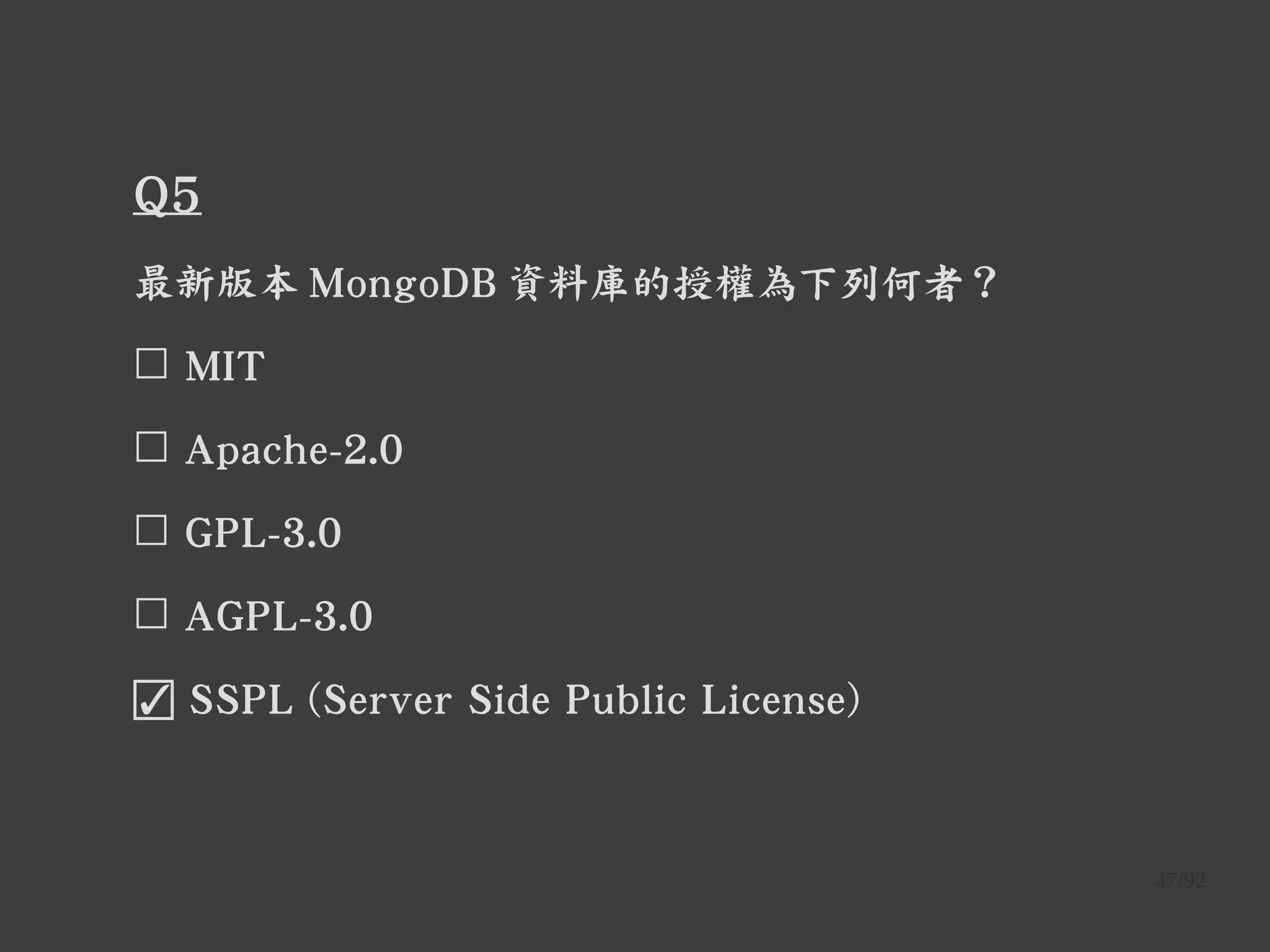 47/92
Q5
最新版本 MongoDB 資料庫的授權為下列何者？
☐ MIT
☐ Apache-2.0
☐ GPL-3.0
☐ AGPL-3.0
☑ SSPL (Server Side Public License)
 