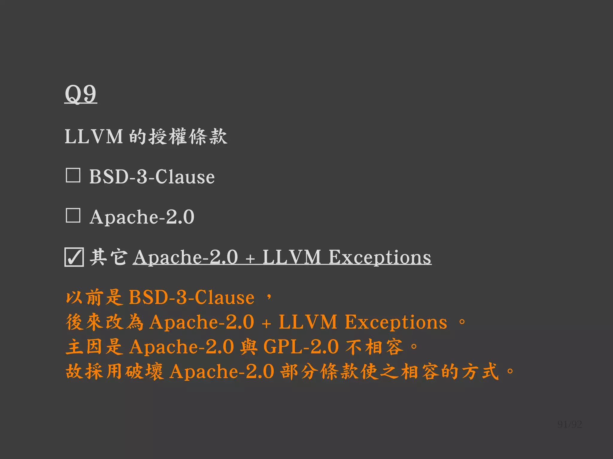 91/92
Q9
LLVM 的授權條款
☐ BSD-3-Clause
☐ Apache-2.0
☑ 其它 Apache-2.0 + LLVM Exceptions
以前是 BSD-3-Clause ，
後來改為 Apache-2.0 + LLVM Exceptions 。
主因是 Apache-2.0 與 GPL-2.0 不相容。
故採用破壞 Apache-2.0 部分條款使之相容的方式。
 