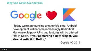 Why Use Kotlin On Android?
“Today we’re announcing another big step: Android
development will become increasingly Kotlin-first.
Many new Jetpack APIs and features will be offered
first in Kotlin. If you’re starting a new project, you
should write it in Kotlin;”
Google I/O 2019
 