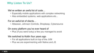 We’ve written an awful lot of code…
• Especially mobile applications with complex networking
• Also embedded systems, web applications etc...
For an awful lot of clients…
• Atlassian, Johnson Controls, Shopkeep, Cybersource
On every platform you’ve ever heard of
• Plus (if you were lucky) a few you managed to avoid
We switched to Kotlin four years ago
• For all applications built on top of the JVM
• Plus we are experimenting with Native and JS
Why Listen To Us?
 