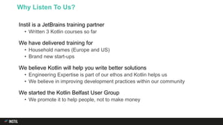Instil is a JetBrains training partner
• Written 3 Kotlin courses so far
We have delivered training for
• Household names (Europe and US)
• Brand new start-ups
We believe Kotlin will help you write better solutions
• Engineering Expertise is part of our ethos and Kotlin helps us
• We believe in improving development practices within our community
We started the Kotlin Belfast User Group
• We promote it to help people, not to make money
Why Listen To Us?
 