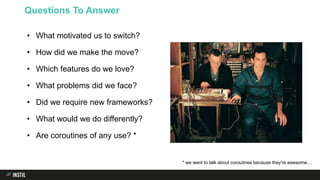 • What motivated us to switch?
• How did we make the move?
• Which features do we love?
• What problems did we face?
• Did we require new frameworks?
• What would we do differently?
• Are coroutines of any use? *
Questions To Answer
* we want to talk about coroutines because they're awesome…
 