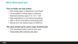Prior to Kotlin we had written:
• iOS mobile apps in Objective-C and Swift
• Cross-platform mobile apps in Xamarin
• Standard desktop apps in C / C++ / C#
• Web applications in just about everything
• JEE in all its incarnations (including EJB)
• Spring from the earliest days to WebFlux
We were tendering for some major Android jobs
• The developers didn’t want to use Java
• They really didn’t want to use Java
What Motivated Us?
 