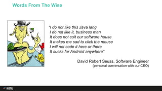 Words From The Wise
“I do not like this Java lang
I do not like it, business man
It does not suit our software house
It makes me sad to click the mouse
I will not code it here or there
It sucks for Android anywhere”
David Robert Seuss, Software Engineer
(personal conversation with our CEO)
 