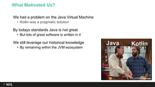We had a problem on the Java Virtual Machine
• Kotlin was a pragmatic solution
By todays standards Java is not great
• But lots of great software is written in it
We still leverage our historical knowledge
• By remaining within the JVM ecosystem
What Motivated Us?
Java Kotlin
 