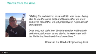 Words from the Wise
“Making the switch from Java to Kotlin was easy - being
able to use the same tools and libraries that we knew
and loved meant that we felt productive in Kotlin almost
immediately.
Over time, our code then became simpler, more stable
and more performant as we started to experiment with
the Kotlin functional toolkit and coroutines.”
Chris van Es, Head of Engineering, Instil
 