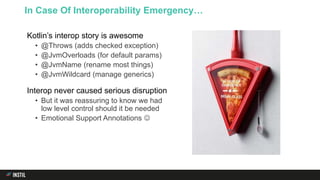 Kotlin’s interop story is awesome
• @Throws (adds checked exception)
• @JvmOverloads (for default params)
• @JvmName (rename most things)
• @JvmWildcard (manage generics)
Interop never caused serious disruption
• But it was reassuring to know we had
low level control should it be needed
• Emotional Support Annotations 
In Case Of Interoperability Emergency…
 