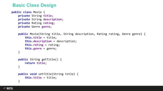 Basic Class Design
public class Movie {
private String title;
private String description;
private Rating rating;
private Genre genre;
public Movie(String title, String description, Rating rating, Genre genre) {
this.title = title;
this.description = description;
this.rating = rating;
this.genre = genre;
}
public String getTitle() {
return title;
}
public void setTitle(String title) {
this.title = title;
}
 