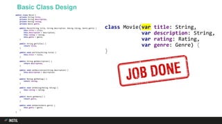 Basic Class Design
public class Movie {
private String title;
private String description;
private Rating rating;
private Genre genre;
public Movie(String title, String description, Rating rating, Genre genre) {
this.title = title;
this.description = description;
this.rating = rating;
this.genre = genre;
}
public String getTitle() {
return title;
}
public void setTitle(String title) {
this.title = title;
}
public String getDescription() {
return description;
}
public void setDescription(String description) {
this.description = description;
}
public Rating getRating() {
return rating;
}
public void setRating(Rating rating) {
this.rating = rating;
}
public Genre getGenre() {
return genre;
}
public void setGenre(Genre genre) {
this.genre = genre;
}
}
class Movie(var title: String,
var description: String,
var rating: Rating,
var genre: Genre) {
}
 