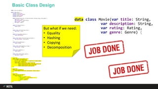 Basic Class Design
import java.util.Objects;
public class Movie {
private String title;
private String description;
private Rating rating;
private Genre genre;
public Movie(String title, String description, Rating rating, Genre genre) {
this.title = title;
this.description = description;
this.rating = rating;
this.genre = genre;
}
public String getTitle() {
return title;
}
public void setTitle(String title) {
this.title = title;
}
public String getDescription() {
return description;
}
public void setDescription(String description) {
this.description = description;
}
public Rating getRating() {
return rating;
}
public void setRating(Rating rating) {
this.rating = rating;
}
public Genre getGenre() {
return genre;
}
public void setGenre(Genre genre) {
this.genre = genre;
}
@Override
public boolean equals(Object o) {
if (this == o) return true;
if (o == null || getClass() != o.getClass()) return false;
Movie movie = (Movie) o;
return Objects.equals(title, movie.title) &&
Objects.equals(description, movie.description) &&
Objects.equals(rating, movie.rating) &&
Objects.equals(genre, movie.genre);
}
@Override
public int hashCode() {
return Objects.hash(title, description, rating, genre);
}
@Override
public String toString() {
return "Movie{" +
"title='" + title + ''' +
", description='" + description + ''' +
", rating=" + rating +
", genre=" + genre +
'}';
}
}
data class Movie(var title: String,
var description: String,
var rating: Rating,
var genre: Genre) {
}
But what if we need:
• Equality
• Hashing
• Copying
• Decomposition
 
