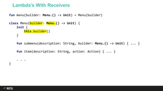 fun menu(builder: Menu.() -> Unit) = Menu(builder)
class Menu(builder: Menu.() -> Unit) {
init {
this.builder()
}
fun submenu(description: String, builder: Menu.() -> Unit) { ... }
fun item(description: String, action: Action) { ... }
. . .
}
Lambda’s With Receivers
 