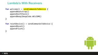 fun welcome() = sendCommandsToDevice {
appendBootstrap()
appendSelfCheck()
appendBeep(BeepCode.WELCOME)
}
fun resetDevice() = sendCommandsToDevice {
appendReset()
appendFlush()
}
Lambda’s With Receivers
 