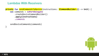 private fun sendCommandsToDevice(instructions: ICommandBuilder.() -> Unit) {
val commands = ioPortDelegate
.createDeviceCommandBuilder()
.apply(instructions)
.commands
sendDeviceCommands(commands)
}
Lambdas With Receivers
 