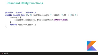 @kotlin.internal.InlineOnly
public inline fun <T, R> with(receiver: T, block: T.() -> R): R {
contract {
callsInPlace(block, InvocationKind.EXACTLY_ONCE)
}
return receiver.block()
}
Standard Utility Functions
 