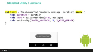 val toast = Toast.makeText(context, message, duration).apply {
this.duration = duration
this.view = buildToastView(view, message)
this.setGravity(CENTER_VERTICAL, 0, Y_AXIS_OFFSET)
}
Standard Utility Functions
 