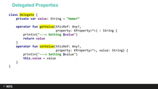 class Delegate {
private var value: String = "Homer“
operator fun getValue(thisRef: Any?,
property: KProperty<*>) : String {
println("---> Getting $value")
return value
}
operator fun setValue(thisRef: Any?,
property: KProperty<*>, value: String) {
println("---> Setting $value")
this.value = value
}
}
Delegated Properties
 