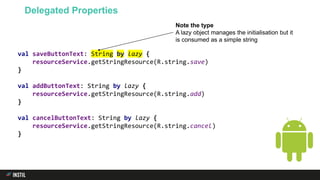 val saveButtonText: String by lazy {
resourceService.getStringResource(R.string.save)
}
val addButtonText: String by lazy {
resourceService.getStringResource(R.string.add)
}
val cancelButtonText: String by lazy {
resourceService.getStringResource(R.string.cancel)
}
Delegated Properties
Note the type
A lazy object manages the initialisation but it
is consumed as a simple string
 