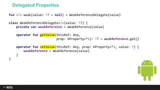 fun <T> weak(value: T? = null) = WeakReferenceDelegate(value)
class WeakReferenceDelegate<T>(value: T?) {
private var weakReference = WeakReference(value)
operator fun getValue(thisRef: Any,
prop: KProperty<*>): T? = weakReference.get()
operator fun setValue(thisRef: Any, prop: KProperty<*>, value: T) {
weakReference = WeakReference(value)
}
}
Delegated Properties
 