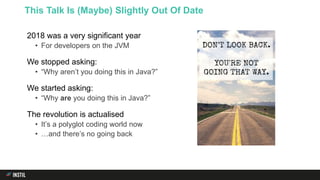 2018 was a very significant year
• For developers on the JVM
We stopped asking:
• “Why aren’t you doing this in Java?”
We started asking:
• “Why are you doing this in Java?”
The revolution is actualised
• It’s a polyglot coding world now
• …and there’s no going back
This Talk Is (Maybe) Slightly Out Of Date
 
