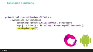 private val currentHardwareOffsets =
liveSession.hwTimeStamps
.timestamp(TimeUnit.MILLISECONDS, scheduler)
.map { it.time() - it.value().timestampMilliseconds }
.runningAverage(5)
Extension Functions
 