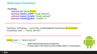 <TextView
android:id="@+id/title"
android:layout_width="wrap_content"
android:layout_height="wrap_content"
android:textAlignment="center"/>
TextView titleView = activity.findViewById<TextView>(R.id.title)
titleView.text = "Hello World!"
title.text = "Hello World!"
Extension Functions
Kotlin Android Extensions provides this
It most cases it will cache to avoid multiple calls to findViewById
 