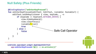 @BindingAdapter("onEnterKeyPressed")
fun onEnterKeyPressed(editText: EditText, runnable: Runnable?) {
editText.setOnKeyListener { view, keyCode, _ ->
if (keyCode == KeyEvent.KEYCODE_ENTER) {
view.hideKeyboard()
view.clearFocus()
runnable?.run()
true
} else {
false
}
}
}
Null Safety (Plus Friends)
Safe Call Operator
<androidx.appcompat.widget.AppCompatEditText
app:onEnterKeyPressed="@{() -> vm.activate()}"
 