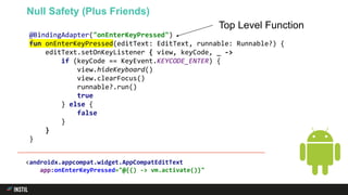 @BindingAdapter("onEnterKeyPressed")
fun onEnterKeyPressed(editText: EditText, runnable: Runnable?) {
editText.setOnKeyListener { view, keyCode, _ ->
if (keyCode == KeyEvent.KEYCODE_ENTER) {
view.hideKeyboard()
view.clearFocus()
runnable?.run()
true
} else {
false
}
}
}
Null Safety (Plus Friends)
Top Level Function
<androidx.appcompat.widget.AppCompatEditText
app:onEnterKeyPressed="@{() -> vm.activate()}"
 
