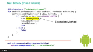 @BindingAdapter("onEnterKeyPressed")
fun onEnterKeyPressed(editText: EditText, runnable: Runnable?) {
editText.setOnKeyListener { view, keyCode, _ ->
if (keyCode == KeyEvent.KEYCODE_ENTER) {
view.hideKeyboard()
view.clearFocus()
runnable?.run()
true
} else {
false
}
}
}
Null Safety (Plus Friends)
<androidx.appcompat.widget.AppCompatEditText
app:onEnterKeyPressed="@{() -> vm.activate()}"
Extension Method
 