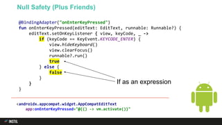@BindingAdapter("onEnterKeyPressed")
fun onEnterKeyPressed(editText: EditText, runnable: Runnable?) {
editText.setOnKeyListener { view, keyCode, _ ->
if (keyCode == KeyEvent.KEYCODE_ENTER) {
view.hideKeyboard()
view.clearFocus()
runnable?.run()
true
} else {
false
}
}
}
Null Safety (Plus Friends)
If as an expression
<androidx.appcompat.widget.AppCompatEditText
app:onEnterKeyPressed="@{() -> vm.activate()}"
 